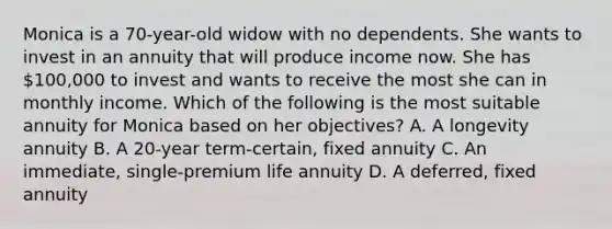 Monica is a 70-year-old widow with no dependents. She wants to invest in an annuity that will produce income now. She has 100,000 to invest and wants to receive the most she can in monthly income. Which of the following is the most suitable annuity for Monica based on her objectives? A. A longevity annuity B. A 20-year term-certain, fixed annuity C. An immediate, single-premium life annuity D. A deferred, fixed annuity