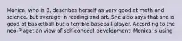 Monica, who is 8, describes herself as very good at math and science, but average in reading and art. She also says that she is good at basketball but a terrible baseball player. According to the neo-Piagetian view of self-concept development, Monica is using