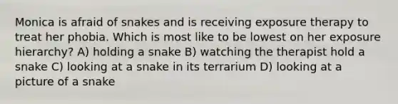 Monica is afraid of snakes and is receiving exposure therapy to treat her phobia. Which is most like to be lowest on her exposure hierarchy? A) holding a snake B) watching the therapist hold a snake C) looking at a snake in its terrarium D) looking at a picture of a snake