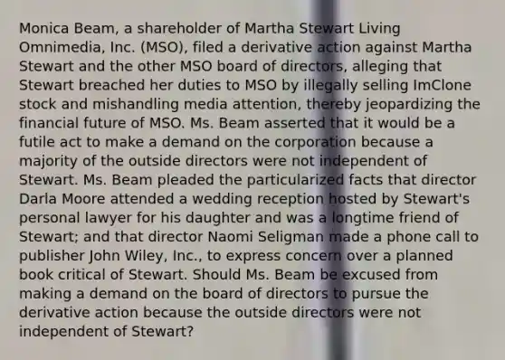 Monica Beam, a shareholder of Martha Stewart Living Omnimedia, Inc. (MSO), filed a derivative action against Martha Stewart and the other MSO board of directors, alleging that Stewart breached her duties to MSO by illegally selling ImClone stock and mishandling media attention, thereby jeopardizing the financial future of MSO. Ms. Beam asserted that it would be a futile act to make a demand on the corporation because a majority of the outside directors were not independent of Stewart. Ms. Beam pleaded the particularized facts that director Darla Moore attended a wedding reception hosted by Stewart's personal lawyer for his daughter and was a longtime friend of Stewart; and that director Naomi Seligman made a phone call to publisher John Wiley, Inc., to express concern over a planned book critical of Stewart. Should Ms. Beam be excused from making a demand on the board of directors to pursue the derivative action because the outside directors were not independent of Stewart?