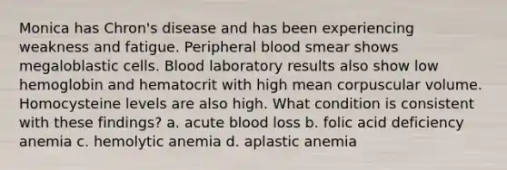 Monica has Chron's disease and has been experiencing weakness and fatigue. Peripheral blood smear shows megaloblastic cells. Blood laboratory results also show low hemoglobin and hematocrit with high mean corpuscular volume. Homocysteine levels are also high. What condition is consistent with these findings? a. acute blood loss b. folic acid deficiency anemia c. hemolytic anemia d. aplastic anemia