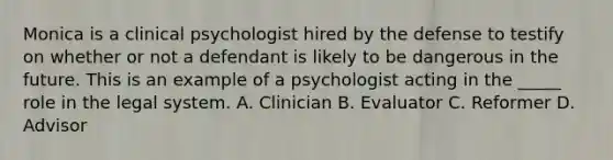 Monica is a clinical psychologist hired by the defense to testify on whether or not a defendant is likely to be dangerous in the future. This is an example of a psychologist acting in the _____ role in the legal system. A. Clinician B. Evaluator C. Reformer D. Advisor