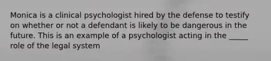 Monica is a clinical psychologist hired by the defense to testify on whether or not a defendant is likely to be dangerous in the future. This is an example of a psychologist acting in the _____ role of the legal system