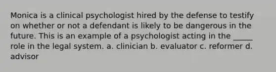 Monica is a clinical psychologist hired by the defense to testify on whether or not a defendant is likely to be dangerous in the future. This is an example of a psychologist acting in the _____ role in the legal system. a. clinician b. evaluator c. reformer d. advisor