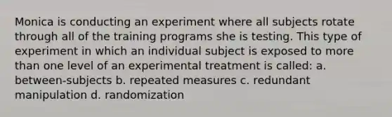 Monica is conducting an experiment where all subjects rotate through all of the training programs she is testing. This type of experiment in which an individual subject is exposed to more than one level of an experimental treatment is called: a. between-subjects b. repeated measures c. redundant manipulation d. randomization