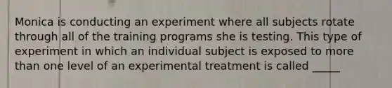 Monica is conducting an experiment where all subjects rotate through all of the training programs she is testing. This type of experiment in which an individual subject is exposed to more than one level of an experimental treatment is called _____