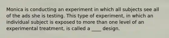 Monica is conducting an experiment in which all subjects see all of the ads she is testing. This type of experiment, in which an individual subject is exposed to more than one level of an experimental treatment, is called a ____ design.