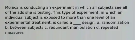 Monica is conducting an experiment in which all subjects see all of the ads she is testing. This type of experiment, in which an individual subject is exposed to more than one level of an experimental treatment, is called a ____ design. a. randomization b. between-subjects c. redundant manipulation d. repeated measures