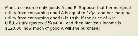 Monica consume only goods A and B. Suppose that her marginal utility from consuming good A is equal to 1/Qa, and her marginal utility from consuming good B is 1/Qb. if the price of A is 0.50, and the price of B is4.00, and then Monica's income is 120.00, how much of good A will she purchase?