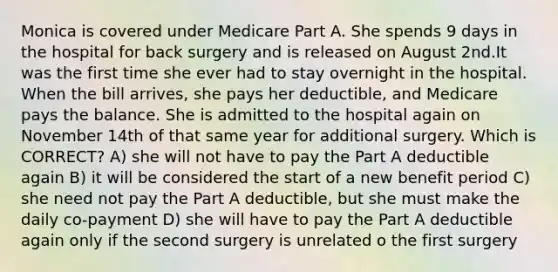 Monica is covered under Medicare Part A. She spends 9 days in the hospital for back surgery and is released on August 2nd.It was the first time she ever had to stay overnight in the hospital. When the bill arrives, she pays her deductible, and Medicare pays the balance. She is admitted to the hospital again on November 14th of that same year for additional surgery. Which is CORRECT? A) she will not have to pay the Part A deductible again B) it will be considered the start of a new benefit period C) she need not pay the Part A deductible, but she must make the daily co-payment D) she will have to pay the Part A deductible again only if the second surgery is unrelated o the first surgery