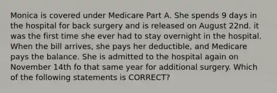 Monica is covered under Medicare Part A. She spends 9 days in the hospital for back surgery and is released on August 22nd. it was the first time she ever had to stay overnight in the hospital. When the bill arrives, she pays her deductible, and Medicare pays the balance. She is admitted to the hospital again on November 14th fo that same year for additional surgery. Which of the following statements is CORRECT?