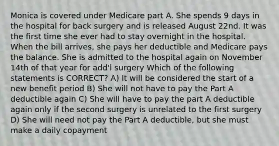 Monica is covered under Medicare part A. She spends 9 days in the hospital for back surgery and is released August 22nd. It was the first time she ever had to stay overnight in the hospital. When the bill arrives, she pays her deductible and Medicare pays the balance. She is admitted to the hospital again on November 14th of that year for add'l surgery Which of the following statements is CORRECT? A) It will be considered the start of a new benefit period B) She will not have to pay the Part A deductible again C) She will have to pay the part A deductible again only if the second surgery is unrelated to the first surgery D) She will need not pay the Part A deductible, but she must make a daily copayment