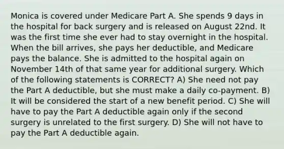 Monica is covered under Medicare Part A. She spends 9 days in the hospital for back surgery and is released on August 22nd. It was the first time she ever had to stay overnight in the hospital. When the bill arrives, she pays her deductible, and Medicare pays the balance. She is admitted to the hospital again on November 14th of that same year for additional surgery. Which of the following statements is CORRECT? A) She need not pay the Part A deductible, but she must make a daily co-payment. B) It will be considered the start of a new benefit period. C) She will have to pay the Part A deductible again only if the second surgery is unrelated to the first surgery. D) She will not have to pay the Part A deductible again.