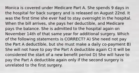 Monica is covered under Medicare Part A. She spends 9 days in the hospital for back surgery and is released on August 22nd. It was the first time she ever had to stay overnight in the hospital. When the bill arrives, she pays her deductible, and Medicare pays the balance. She is admitted to the hospital again on November 14th of that same year for additional surgery. Which of the following statements is CORRECT? A) She need not pay the Part A deductible, but she must make a daily co-payment B) She will not have to pay the Part A deductible again C) It will be considered the start of a new benefit period D) She will have to pay the Part A deductible again only if the second surgery is unrelated to the first surgery.