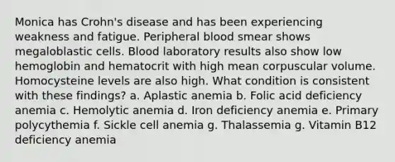 Monica has Crohn's disease and has been experiencing weakness and fatigue. Peripheral blood smear shows megaloblastic cells. Blood laboratory results also show low hemoglobin and hematocrit with high mean corpuscular volume. Homocysteine levels are also high. What condition is consistent with these findings? a. Aplastic anemia b. Folic acid deficiency anemia c. Hemolytic anemia d. Iron deficiency anemia e. Primary polycythemia f. Sickle cell anemia g. Thalassemia g. Vitamin B12 deficiency anemia