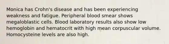 Monica has Crohn's disease and has been experiencing weakness and fatigue. Peripheral blood smear shows megaloblastic cells. Blood laboratory results also show low hemoglobin and hematocrit with high mean corpuscular volume. Homocysteine levels are also high.