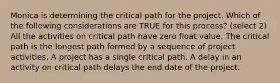 Monica is determining the critical path for the project. Which of the following considerations are TRUE for this process? (select 2) All the activities on critical path have zero float value. The critical path is the longest path formed by a sequence of project activities. A project has a single critical path. A delay in an activity on critical path delays the end date of the project.