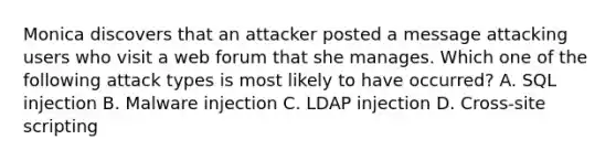 Monica discovers that an attacker posted a message attacking users who visit a web forum that she manages. Which one of the following attack types is most likely to have occurred? A. SQL injection B. Malware injection C. LDAP injection D. Cross‐site scripting