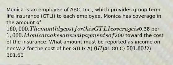 Monica is an employee of ABC, Inc., which provides group term life insurance (GTLI) to each employee. Monica has coverage in the amount of 160,000. The monthly cost for this GTLI coverage is0.38 per 1,000. Monica makes annual payments of200 toward the cost of the insurance. What amount must be reported as income on her W-2 for the cost of her GTLI? A) 0 B)41.80 C) 501.60 D)301.60