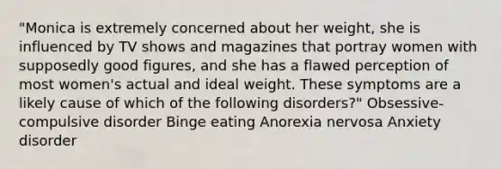 "Monica is extremely concerned about her weight, she is influenced by TV shows and magazines that portray women with supposedly good figures, and she has a flawed perception of most women's actual and ideal weight. These symptoms are a likely cause of which of the following disorders?" Obsessive-compulsive disorder Binge eating Anorexia nervosa Anxiety disorder