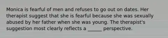 Monica is fearful of men and refuses to go out on dates. Her therapist suggest that she is fearful because she was sexually abused by her father when she was young. The therapist's suggestion most clearly reflects a ______ perspective.