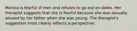 Monica is fearful of men and refuses to go out on dates. Her therapist suggests that she is fearful because she was sexually abused by her father when she was young. The therapist's suggestion most clearly reflects a perspective.