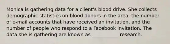 Monica is gathering data for a client's blood drive. She collects demographic statistics on blood donors in the area, the number of e-mail accounts that have received an invitation, and the number of people who respond to a Facebook invitation. The data she is gathering are known as ___________ research.