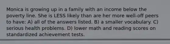 Monica is growing up in a family with an income below the poverty line. She is LESS likely than are her more well-off peers to have: A) all of the answers listed. B) a smaller vocabulary. C) serious health problems. D) lower math and reading scores on standardized achievement tests.