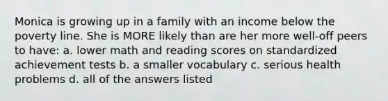 Monica is growing up in a family with an income below the poverty line. She is MORE likely than are her more well-off peers to have: a. lower math and reading scores on standardized achievement tests b. a smaller vocabulary c. serious health problems d. all of the answers listed