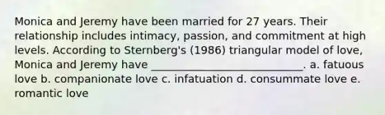 Monica and Jeremy have been married for 27 years. Their relationship includes intimacy, passion, and commitment at high levels. According to Sternberg's (1986) triangular model of love, Monica and Jeremy have ____________________________. a. fatuous love b. companionate love c. infatuation d. consummate love e. romantic love