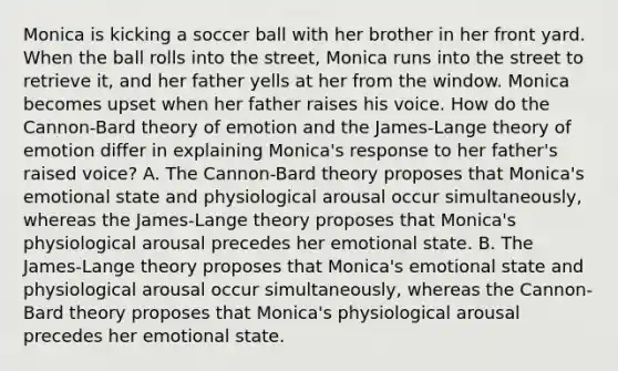 Monica is kicking a soccer ball with her brother in her front yard. When the ball rolls into the street, Monica runs into the street to retrieve it, and her father yells at her from the window. Monica becomes upset when her father raises his voice. How do the Cannon-Bard theory of emotion and the James-Lange theory of emotion differ in explaining Monica's response to her father's raised voice? A. The Cannon-Bard theory proposes that Monica's emotional state and physiological arousal occur simultaneously, whereas the James-Lange theory proposes that Monica's physiological arousal precedes her emotional state. B. The James-Lange theory proposes that Monica's emotional state and physiological arousal occur simultaneously, whereas the Cannon-Bard theory proposes that Monica's physiological arousal precedes her emotional state.