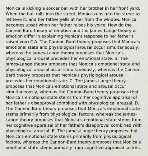 Monica is kicking a soccer ball with her brother in her front yard. When the ball rolls into the street, Monica runs into the street to retrieve it, and her father yells at her from the window. Monica becomes upset when her father raises his voice. How do the Cannon-Bard theory of emotion and the James-Lange theory of emotion differ in explaining Monica's response to her father's raised voice? A. The Cannon-Bard theory proposes that Monica's emotional state and physiological arousal occur simultaneously, whereas the James-Lange theory proposes that Monica's physiological arousal precedes her emotional state. B. The James-Lange theory proposes that Monica's emotional state and physiological arousal occur simultaneously, whereas the Cannon-Bard theory proposes that Monica's physiological arousal precedes her emotional state. C. The James-Lange theory proposes that Monica's emotional state and arousal occur simultaneously, whereas the Cannon-Bard theory proposes that Monica's emotional state stems from her cognitive appraisal of her father's disapproval combined with physiological arousal. D. The Cannon-Bard theory proposes that Monica's emotional state stems primarily from physiological factors, whereas the James-Lange theory proposes that Monica's emotional state stems from her cognitive appraisal of her father's disapproval combined with physiological arousal. E. The James-Lange theory proposes that Monica's emotional state stems primarily from physiological factors, whereas the Cannon-Bard theory proposes that Monica's emotional state stems primarily from cognitive appraisal factors.