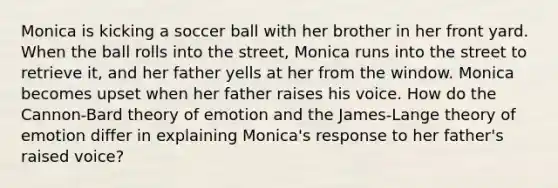 Monica is kicking a soccer ball with her brother in her front yard. When the ball rolls into the street, Monica runs into the street to retrieve it, and her father yells at her from the window. Monica becomes upset when her father raises his voice. How do the Cannon-Bard theory of emotion and the James-Lange theory of emotion differ in explaining Monica's response to her father's raised voice?