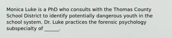 Monica Luke is a PhD who consults with the Thomas County School District to identify potentially dangerous youth in the school system. Dr. Luke practices the forensic psychology subspecialty of ______.