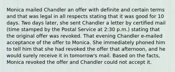 Monica mailed Chandler an offer with definite and certain terms and that was legal in all respects stating that it was good for 10 days. Two days later, she sent Chandler a letter by certified mail (time stamped by the Postal Service at 2:30 p.m.) stating that the original offer was revoked. That evening Chandler e-mailed acceptance of the offer to Monica. She immediately phoned him to tell him that she had revoked the offer that afternoon, and he would surely receive it in tomorrow's mail. Based on the facts, Monica revoked the offer and Chandler could not accept it.