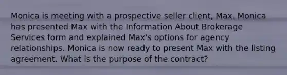 Monica is meeting with a prospective seller client, Max. Monica has presented Max with the Information About Brokerage Services form and explained Max's options for agency relationships. Monica is now ready to present Max with the listing agreement. What is the purpose of the contract?