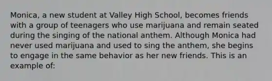 Monica, a new student at Valley High School, becomes friends with a group of teenagers who use marijuana and remain seated during the singing of the national anthem. Although Monica had never used marijuana and used to sing the anthem, she begins to engage in the same behavior as her new friends. This is an example of: