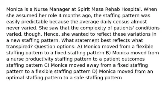 Monica is a Nurse Manager at Spirit Mesa Rehab Hospital. When she assumed her role 4 months ago, the staffing pattern was easily predictable because the average daily census almost never varied. She saw that the complexity of patients' conditions varied, though. Hence, she wanted to reflect these variations in a new staffing pattern. What statement best reflects what transpired? Question options: A) Monica moved from a flexible staffing pattern to a fixed staffing pattern B) Monica moved from a nurse productivity staffing pattern to a patient outcomes staffing pattern C) Monica moved away from a fixed staffing pattern to a flexible staffing pattern D) Monica moved from an optimal staffing pattern to a safe staffing pattern