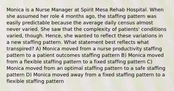 Monica is a Nurse Manager at Spirit Mesa Rehab Hospital. When she assumed her role 4 months ago, the staffing pattern was easily predictable because the average daily census almost never varied. She saw that the complexity of patients' conditions varied, though. Hence, she wanted to reflect these variations in a new staffing pattern. What statement best reflects what transpired? A) Monica moved from a nurse productivity staffing pattern to a patient outcomes staffing pattern B) Monica moved from a flexible staffing pattern to a fixed staffing pattern C) Monica moved from an optimal staffing pattern to a safe staffing pattern D) Monica moved away from a fixed staffing pattern to a flexible staffing pattern