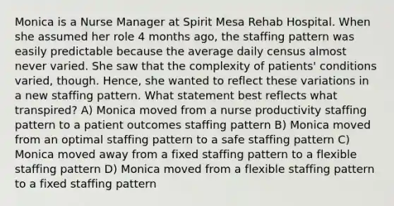 Monica is a Nurse Manager at Spirit Mesa Rehab Hospital. When she assumed her role 4 months ago, the staffing pattern was easily predictable because the average daily census almost never varied. She saw that the complexity of patients' conditions varied, though. Hence, she wanted to reflect these variations in a new staffing pattern. What statement best reflects what transpired? A) Monica moved from a nurse productivity staffing pattern to a patient outcomes staffing pattern B) Monica moved from an optimal staffing pattern to a safe staffing pattern C) Monica moved away from a fixed staffing pattern to a flexible staffing pattern D) Monica moved from a flexible staffing pattern to a fixed staffing pattern