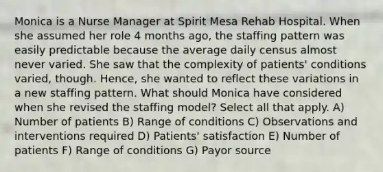 Monica is a Nurse Manager at Spirit Mesa Rehab Hospital. When she assumed her role 4 months ago, the staffing pattern was easily predictable because the average daily census almost never varied. She saw that the complexity of patients' conditions varied, though. Hence, she wanted to reflect these variations in a new staffing pattern. What should Monica have considered when she revised the staffing model? Select all that apply. A) Number of patients B) Range of conditions C) Observations and interventions required D) Patients' satisfaction E) Number of patients F) Range of conditions G) Payor source