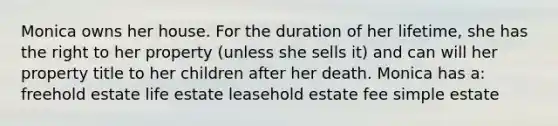 Monica owns her house. For the duration of her lifetime, she has the right to her property (unless she sells it) and can will her property title to her children after her death. Monica has a: freehold estate life estate leasehold estate fee simple estate