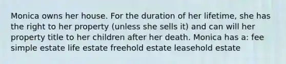 Monica owns her house. For the duration of her lifetime, she has the right to her property (unless she sells it) and can will her property title to her children after her death. Monica has a: fee simple estate life estate freehold estate leasehold estate