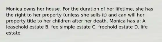 Monica owns her house. For the duration of her lifetime, she has the right to her property (unless she sells it) and can will her property title to her children after her death. Monica has a: A. leasehold estate B. fee simple estate C. freehold estate D. life estate