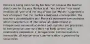 Monica is being punished by her teacher because the teacher didn't care for the way Monica said, "Yes, Ma'am." Her nasal rendition of "yes" and the long drawn out "Ma'am" suggested a lack of respect that the teacher considered unacceptable. The teacher's dissatisfaction with Monica's statement demonstrates which characteristic of interpersonal relationships? a) Interpersonal communication has both systems and processes. b) Interpersonal communication has both content and relationship dimensions. c) Interpersonal communication is irreversible. d) Interpersonal communication is governed by social rules.