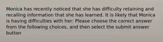 Monica has recently noticed that she has difficulty retaining and recalling information that she has learned. It is likely that Monica is having difficulties with her: Please choose the correct answer from the following choices, and then select the submit answer button