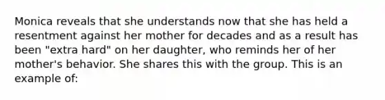 Monica reveals that she understands now that she has held a resentment against her mother for decades and as a result has been "extra hard" on her daughter, who reminds her of her mother's behavior. She shares this with the group. This is an example of: