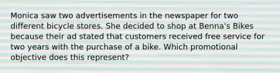 Monica saw two advertisements in the newspaper for two different bicycle stores. She decided to shop at Benna's Bikes because their ad stated that customers received free service for two years with the purchase of a bike. Which promotional objective does this represent?