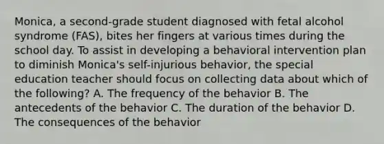 Monica, a second-grade student diagnosed with fetal alcohol syndrome (FAS), bites her fingers at various times during the school day. To assist in developing a behavioral intervention plan to diminish Monica's self-injurious behavior, the special education teacher should focus on collecting data about which of the following? A. The frequency of the behavior B. The antecedents of the behavior C. The duration of the behavior D. The consequences of the behavior