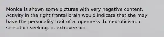 Monica is shown some pictures with very negative content. Activity in the right frontal brain would indicate that she may have the personality trait of a. openness. b. neuroticism. c. sensation seeking. d. extraversion.